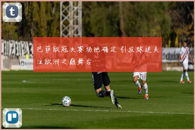 巴萨欧冠决赛场地确定 引发球迷关注欧洲之巅舞台